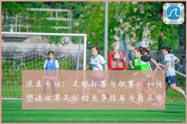 深度专访:足球杯赛与联赛,如何塑造世界足坛的竞争格局与商业帝国?