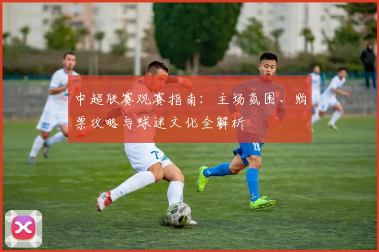 中超联赛观赛指南:主场氛围、购票攻略与球迷文化全解析