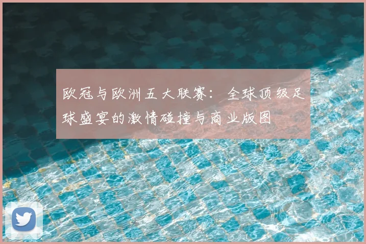 欧冠与欧洲五大联赛:全球顶级足球盛宴的激情碰撞与商业版图