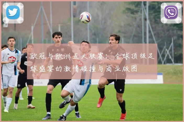 欧冠与欧洲五大联赛：全球顶级足球盛宴的激情碰撞与商业版图