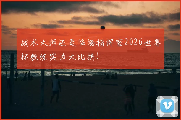战术大师还是临场指挥官2026世界杯教练实力大比拼!