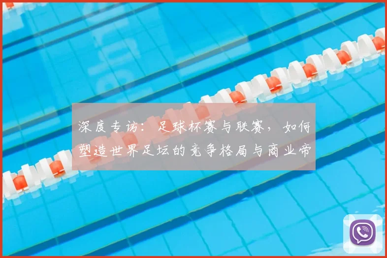 深度专访:足球杯赛与联赛,如何塑造世界足坛的竞争格局与商业帝国?