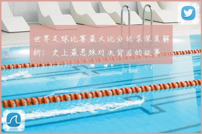 世界足球比赛最大比分记录深度解析:史上最悬殊对决背后的故事